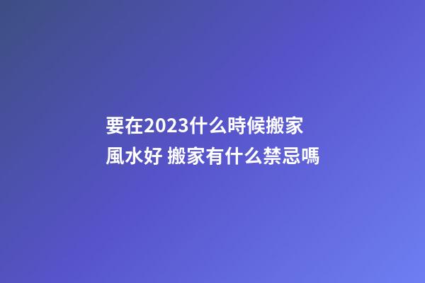 要在2023什么時候搬家風水好 搬家有什么禁忌嗎